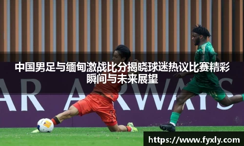 中国男足与缅甸激战比分揭晓球迷热议比赛精彩瞬间与未来展望