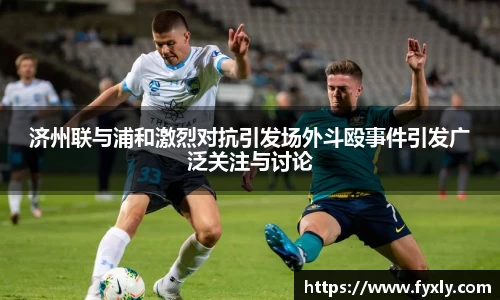 济州联与浦和激烈对抗引发场外斗殴事件引发广泛关注与讨论