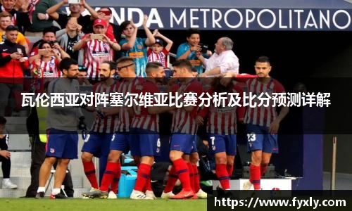 瓦伦西亚对阵塞尔维亚比赛分析及比分预测详解