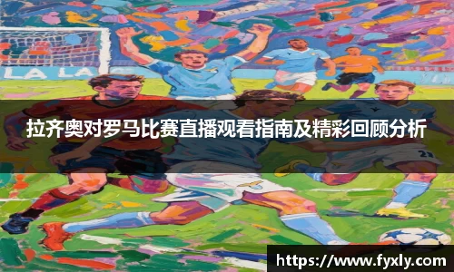 拉齐奥对罗马比赛直播观看指南及精彩回顾分析