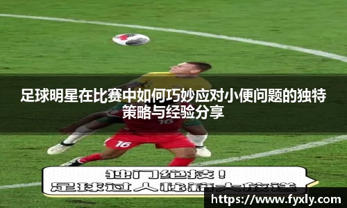 足球明星在比赛中如何巧妙应对小便问题的独特策略与经验分享