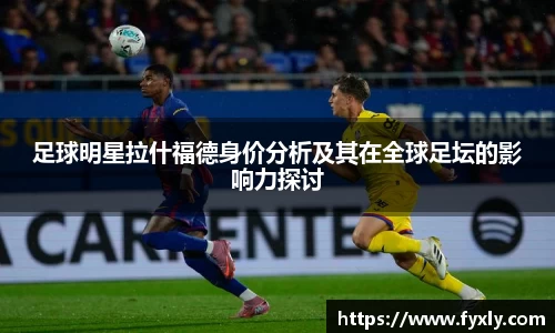 足球明星拉什福德身价分析及其在全球足坛的影响力探讨